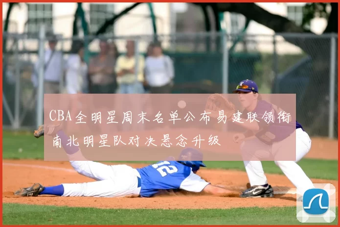 CBA全明星周末名单公布易建联领衔南北明星队对决悬念升级