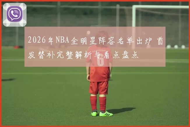 2026年NBA全明星阵容名单出炉 首发替补完整解析与看点盘点