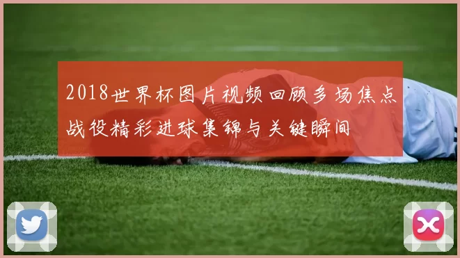 2018世界杯图片视频回顾多场焦点战役精彩进球集锦与关键瞬间