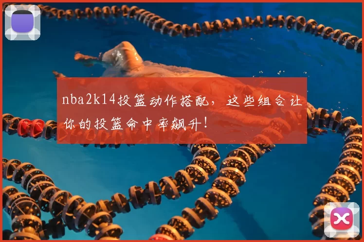 nba2k14投篮动作搭配，这些组合让你的投篮命中率飙升！