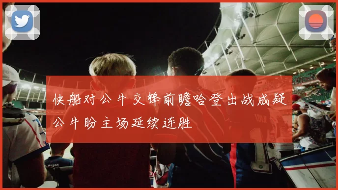 快船对公牛交锋前瞻哈登出战成疑公牛盼主场延续连胜