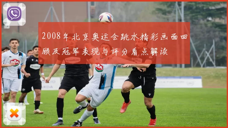 2008年北京奥运会跳水精彩画面回顾及冠军表现与评分看点解读