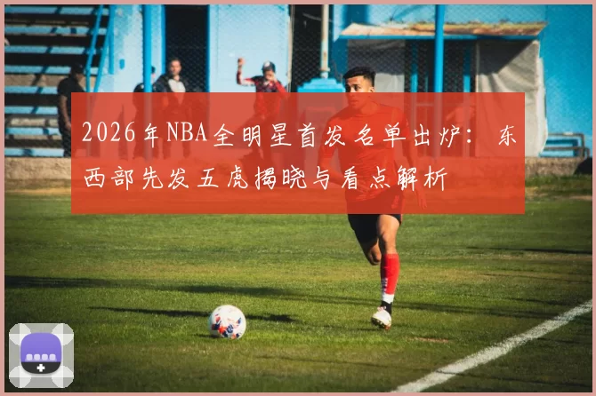 2026年NBA全明星首发名单出炉：东西部先发五虎揭晓与看点解析