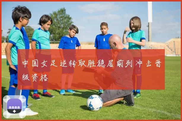 中国女足逆转取胜稳居前列冲击晋级资格