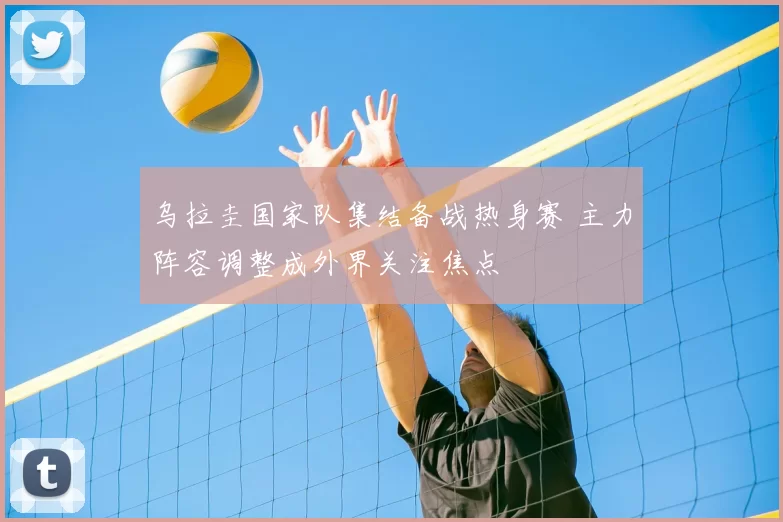 乌拉圭国家队集结备战热身赛 主力阵容调整成外界关注焦点