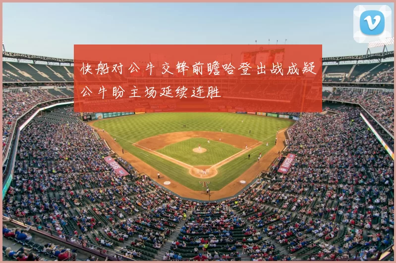 快船对公牛交锋前瞻哈登出战成疑公牛盼主场延续连胜