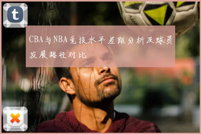 CBA与NBA竞技水平差距分析及球员发展路径对比