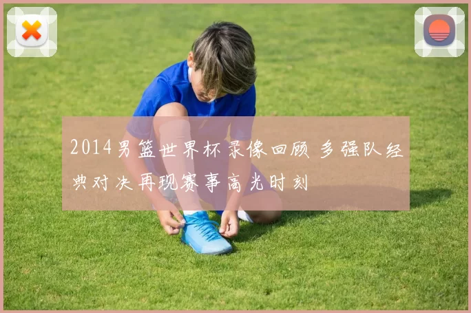 2014男篮世界杯录像回顾 多强队经典对决再现赛事高光时刻