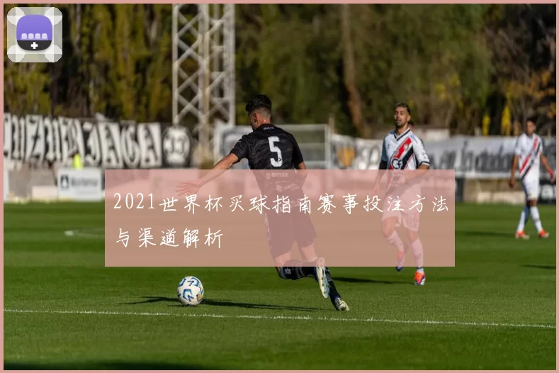 2021世界杯买球指南赛事投注方法与渠道解析