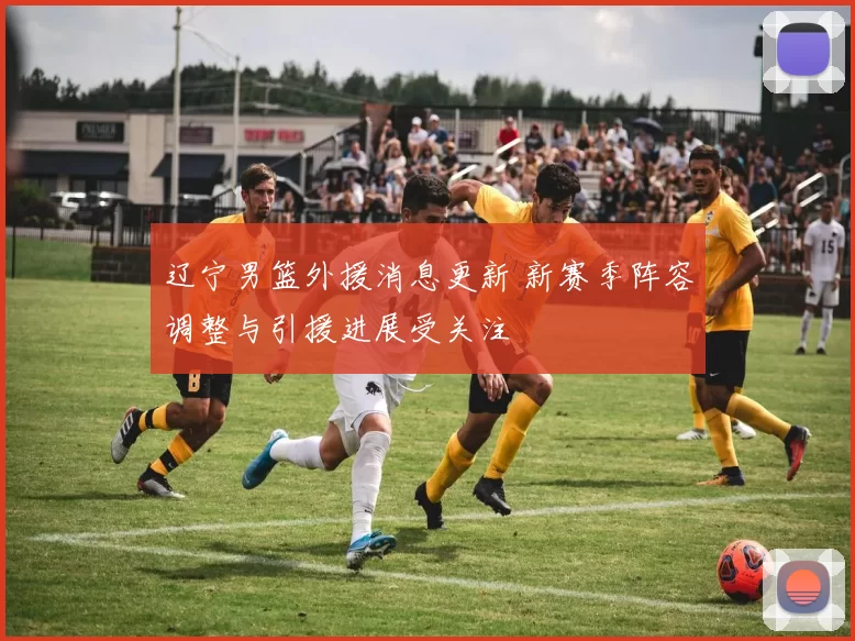 辽宁男篮外援消息更新 新赛季阵容调整与引援进展受关注