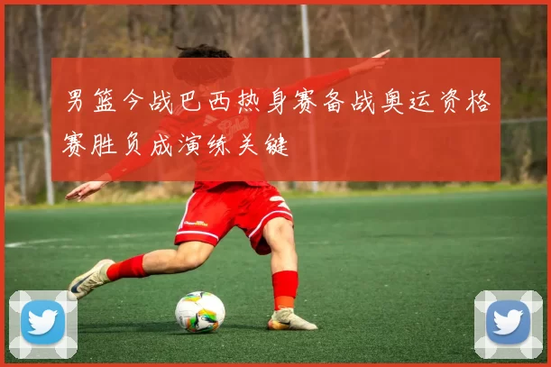 男篮今战巴西热身赛备战奥运资格赛胜负成演练关键