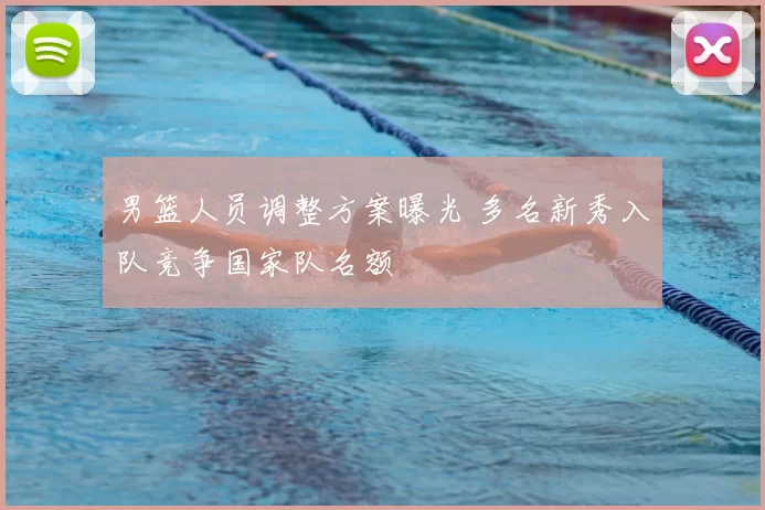 男篮人员调整方案曝光 多名新秀入队竞争国家队名额