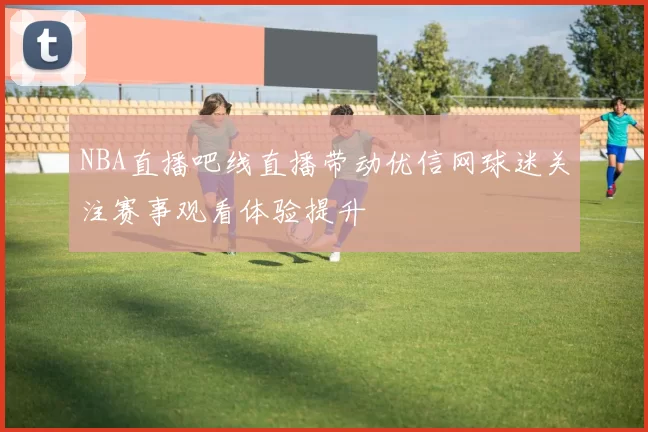 NBA直播吧线直播带动优信网球迷关注赛事观看体验提升
