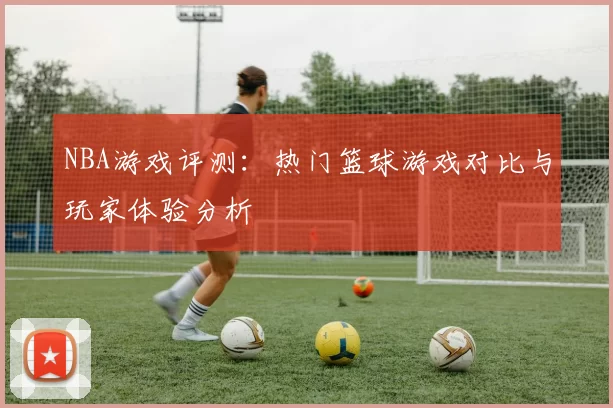 NBA游戏评测：热门篮球游戏对比与玩家体验分析