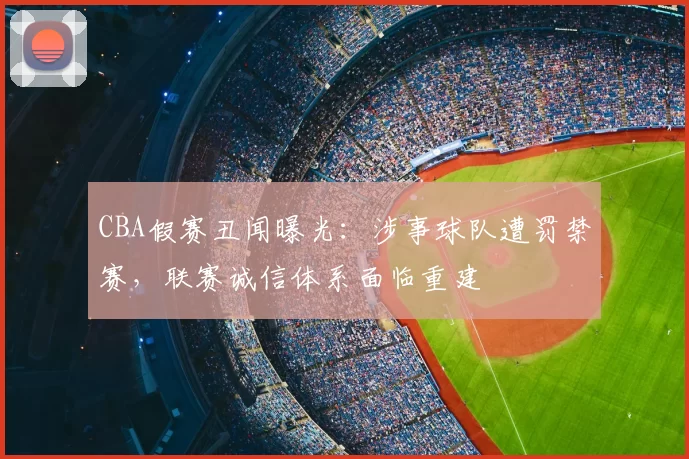 CBA假赛丑闻曝光：涉事球队遭罚禁赛，联赛诚信体系面临重建