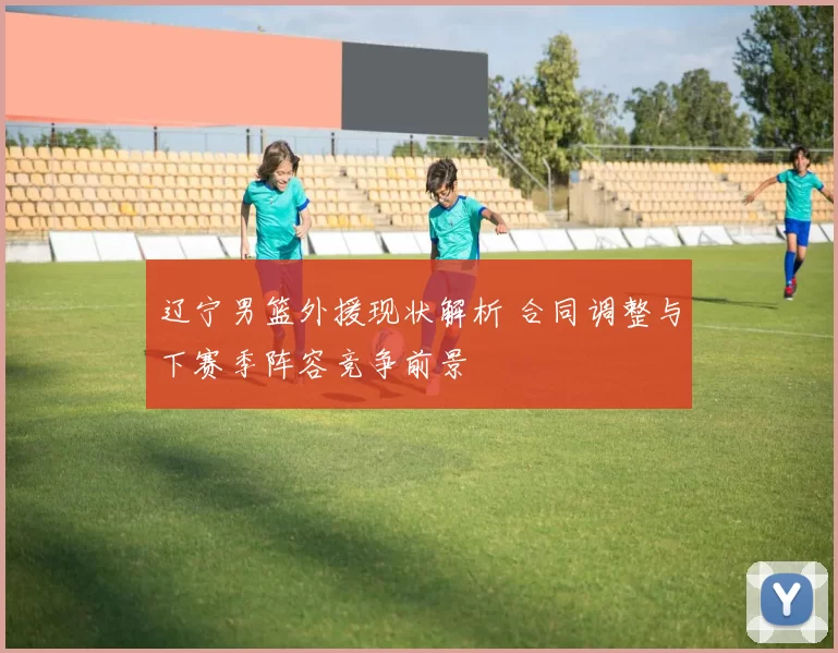 辽宁男篮外援现状解析 合同调整与下赛季阵容竞争前景