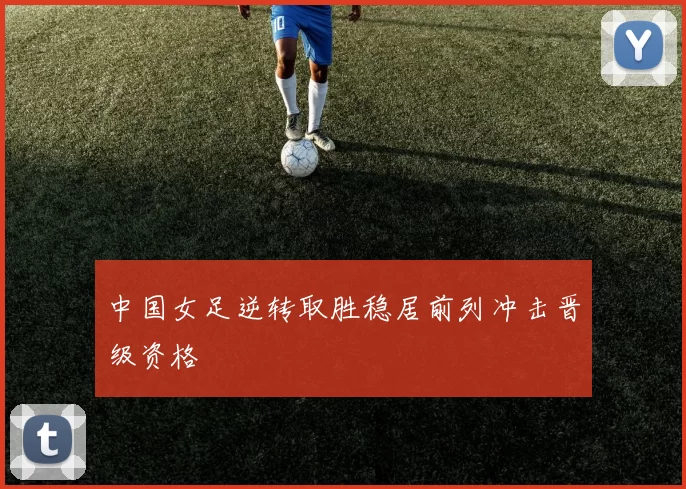 中国女足逆转取胜稳居前列冲击晋级资格