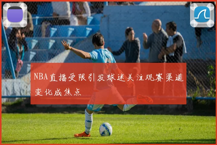 NBA直播受限引发球迷关注观赛渠道变化成焦点