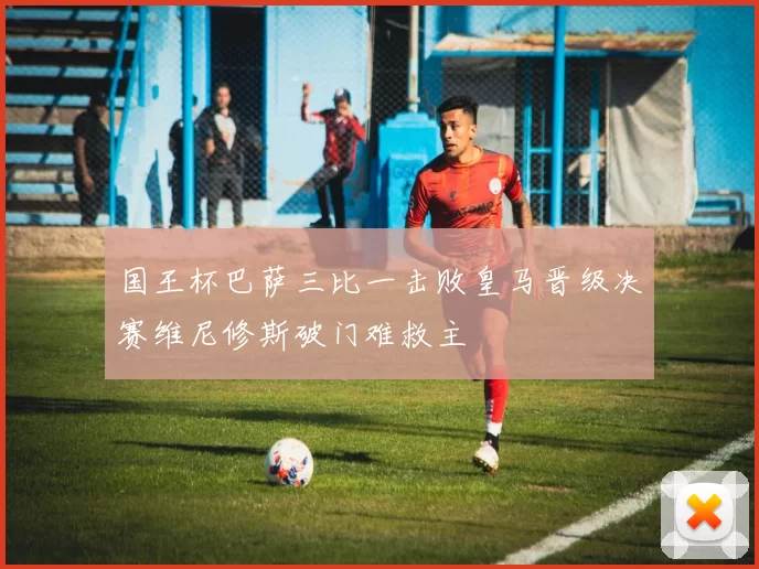 国王杯巴萨三比一击败皇马晋级决赛维尼修斯破门难救主