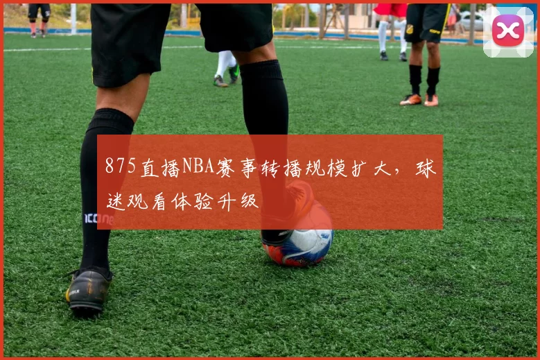 875直播NBA赛事转播规模扩大，球迷观看体验升级