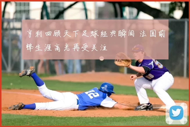 亨利回顾天下足球经典瞬间 法国前锋生涯高光再受关注