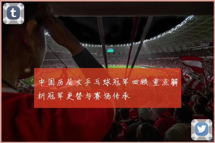 中国历届女乒乓球冠军回顾 重点解析冠军更替与赛场传承