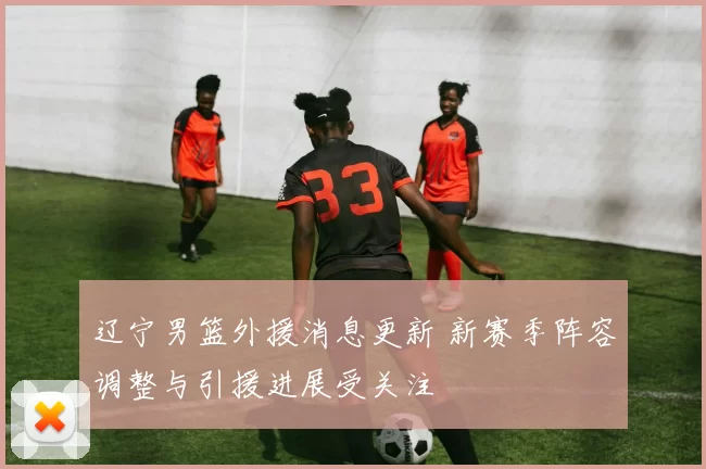 辽宁男篮外援消息更新 新赛季阵容调整与引援进展受关注