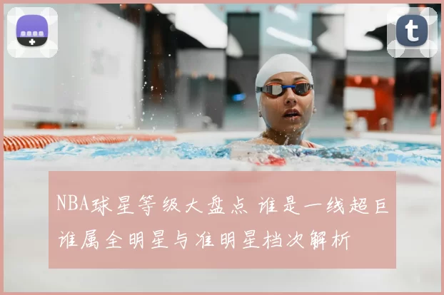 NBA球星等级大盘点 谁是一线超巨谁属全明星与准明星档次解析