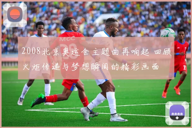 2008北京奥运会主题曲再响起 回顾火炬传递与梦想瞬间的精彩画面