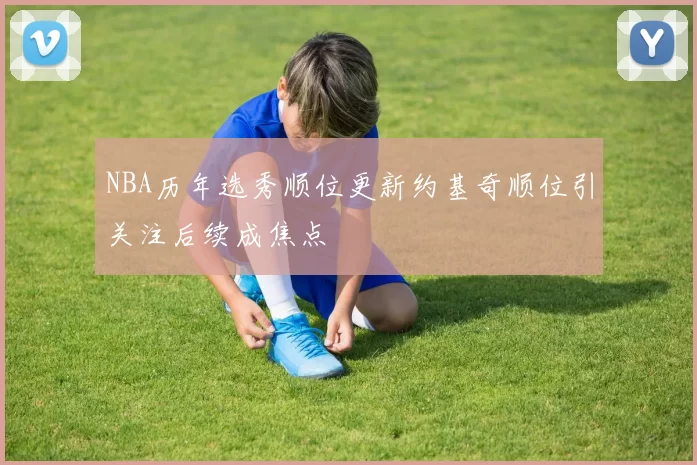 NBA历年选秀顺位更新约基奇顺位引关注后续成焦点