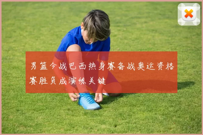 男篮今战巴西热身赛备战奥运资格赛胜负成演练关键