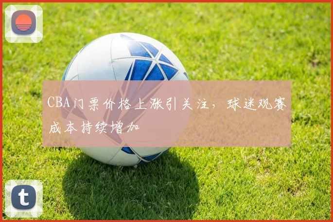 CBA门票价格上涨引关注，球迷观赛成本持续增加