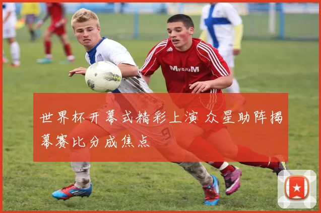 世界杯开幕式精彩上演 众星助阵揭幕赛比分成焦点