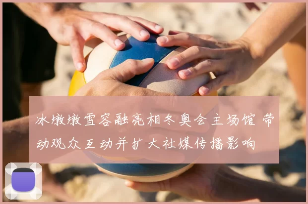 冰墩墩雪容融亮相冬奥会主场馆 带动观众互动并扩大社媒传播影响