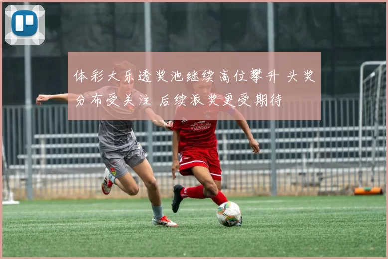 体彩大乐透奖池继续高位攀升 头奖分布受关注 后续派奖更受期待