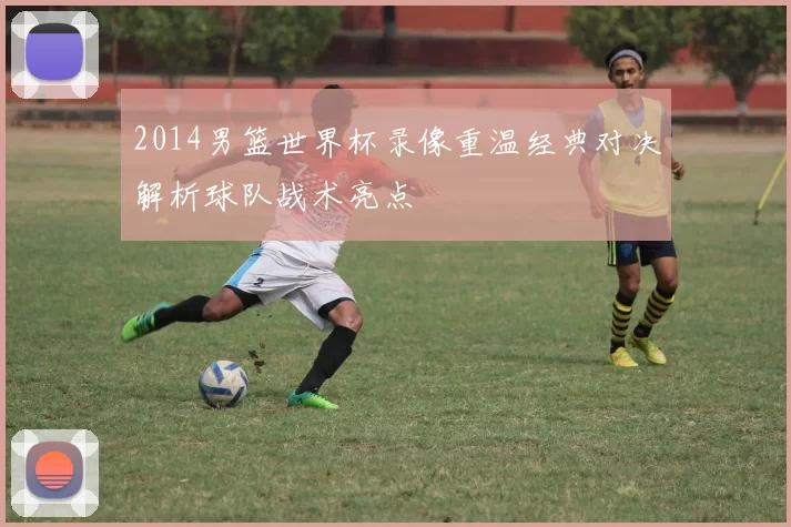 2014男篮世界杯录像重温经典对决解析球队战术亮点