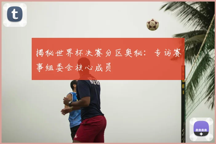 揭秘世界杯决赛分区奥秘：专访赛事组委会核心成员