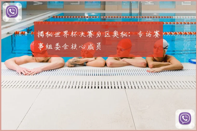 揭秘世界杯决赛分区奥秘：专访赛事组委会核心成员