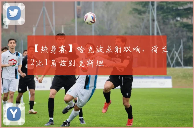 【热身赛】哈克波点射双响，荷兰2比1乌兹别克斯坦