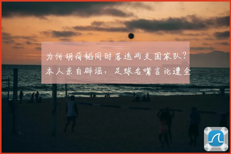 为何胡荷韬同时落选两支国家队？本人亲自辟谣，足球名嘴言论遭全面打脸_国足_伤病_球迷