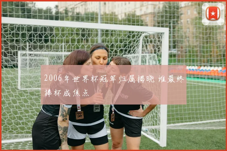 2006年世界杯冠军归属揭晓 谁最终捧杯成焦点
